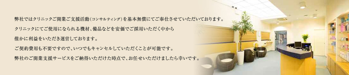 弊社ではクリニックご開業ご支援活動（コンサルティング）を基本無償にてご奉仕させていただいております。クリニックにてご使用になられる機材、備品などを安価でご採用いただく中から僅かに利益をいただき運営しております。ご契約費用も不要ですので、いつでもキャンセルしていただくことが可能です。弊社のご開業支援サービスをご納得いただけた時点で、お任せいただけましたら幸いです。